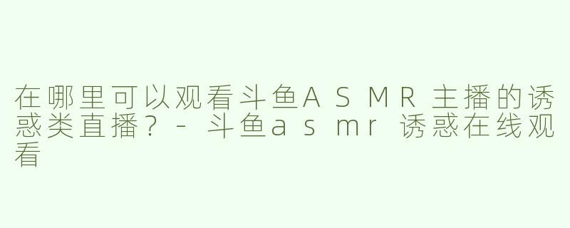 在哪里可以观看斗鱼ASMR主播的诱惑类直播？-斗鱼asmr诱惑在线观看