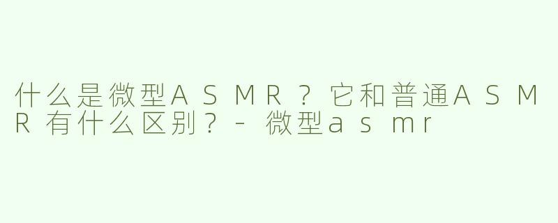 什么是微型ASMR？它和普通ASMR有什么区别？-微型asmr