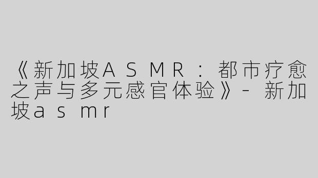 《新加坡ASMR：都市疗愈之声与多元感官体验》-新加坡asmr