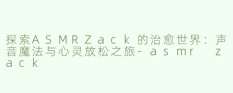 探索ASMRZack的治愈世界：声音魔法与心灵放松之旅-asmr zack