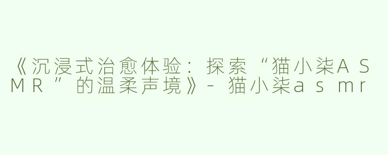 《沉浸式治愈体验：探索“猫小柒ASMR”的温柔声境》-猫小柒asmr
