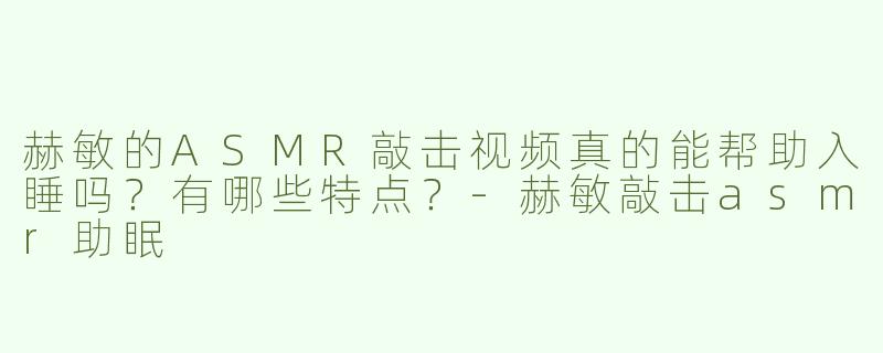 赫敏的ASMR敲击视频真的能帮助入睡吗？有哪些特点？