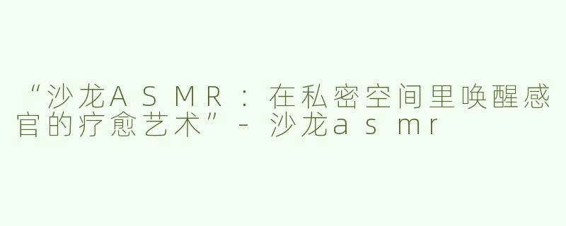“沙龙ASMR：在私密空间里唤醒感官的疗愈艺术”-沙龙asmr