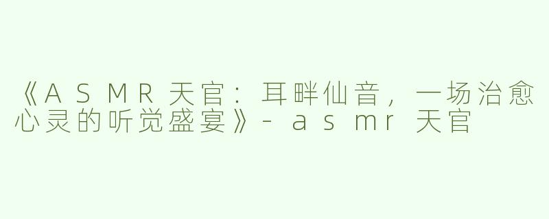 《ASMR天官：耳畔仙音，一场治愈心灵的听觉盛宴》-asmr天官