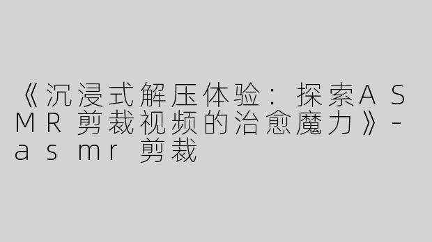 《沉浸式解压体验：探索ASMR剪裁视频的治愈魔力》-asmr剪裁