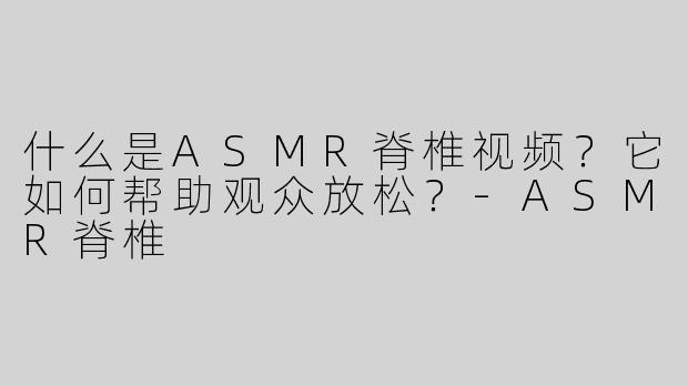 什么是ASMR脊椎视频？它如何帮助观众放松？-ASMR脊椎