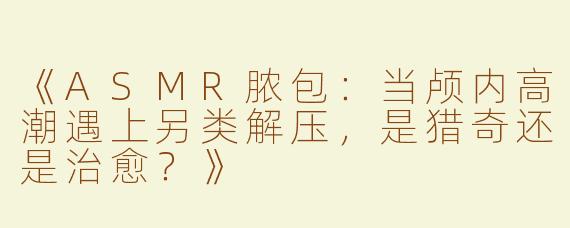 《ASMR脓包：当颅内高潮遇上另类解压，是猎奇还是治愈？》