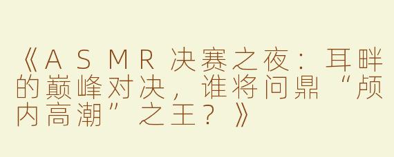 《ASMR决赛之夜：耳畔的巅峰对决，谁将问鼎“颅内高潮”之王？》