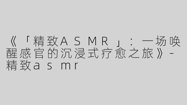 《「精致ASMR」：一场唤醒感官的沉浸式疗愈之旅》-精致asmr