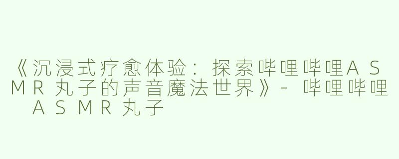 《沉浸式疗愈体验：探索哔哩哔哩ASMR丸子的声音魔法世界》-哔哩哔哩 ASMR丸子