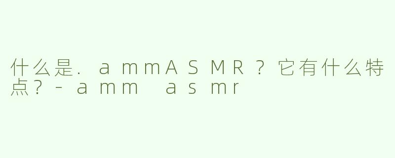 什么是.ammASMR？它有什么特点？-amm asmr