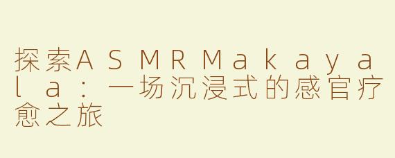 探索ASMRMakayala：一场沉浸式的感官疗愈之旅