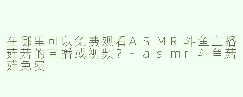 在哪里可以免费观看ASMR斗鱼主播菇菇的直播或视频？