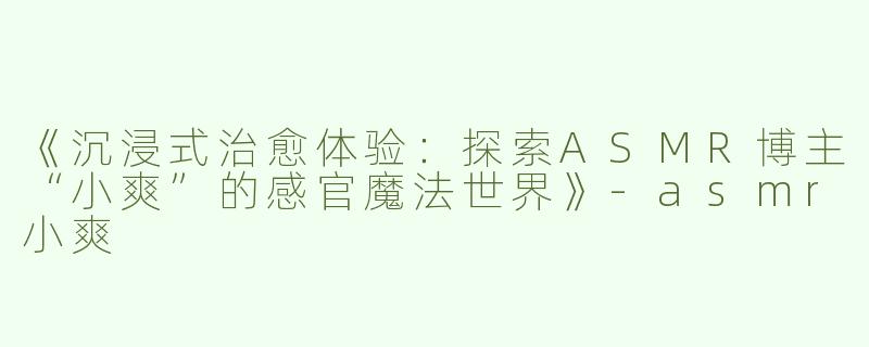 《沉浸式治愈体验：探索ASMR博主“小爽”的感官魔法世界》-asmr小爽
