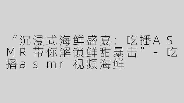 “沉浸式海鲜盛宴：吃播ASMR带你解锁鲜甜暴击”-吃播asmr视频海鲜