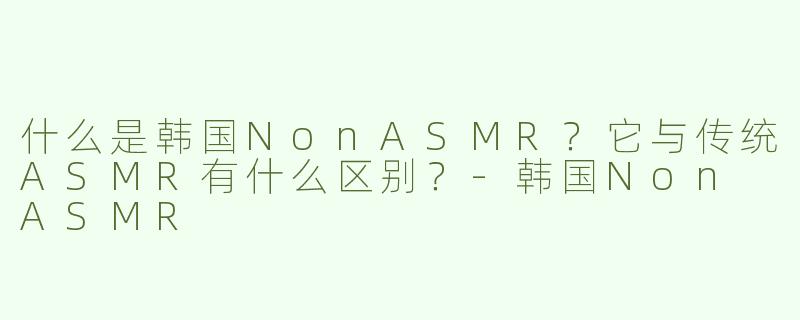 什么是韩国NonASMR？它与传统ASMR有什么区别？-韩国Non ASMR