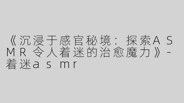 《沉浸于感官秘境：探索ASMR令人着迷的治愈魔力》-着迷asmr