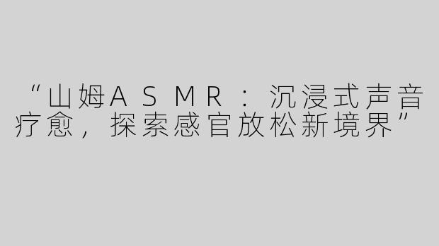 “山姆ASMR：沉浸式声音疗愈，探索感官放松新境界”