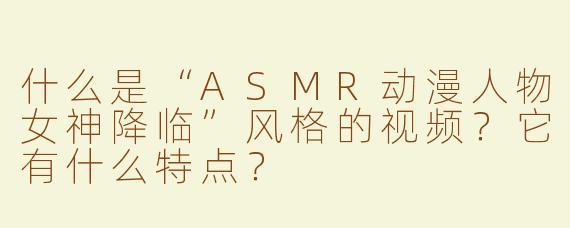 什么是“ASMR动漫人物女神降临”风格的视频？它有什么特点？