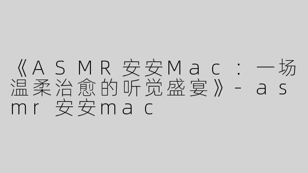 《ASMR安安Mac：一场温柔治愈的听觉盛宴》-asmr安安mac