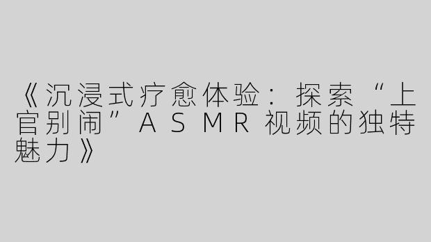 《沉浸式疗愈体验：探索“上官别闹”ASMR视频的独特魅力》