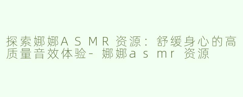 探索娜娜ASMR资源：舒缓身心的高质量音效体验-娜娜asmr资源
