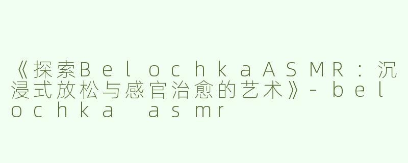 《探索BelochkaASMR：沉浸式放松与感官治愈的艺术》