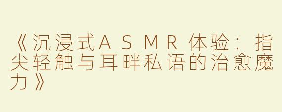 《沉浸式ASMR体验：指尖轻触与耳畔私语的治愈魔力》