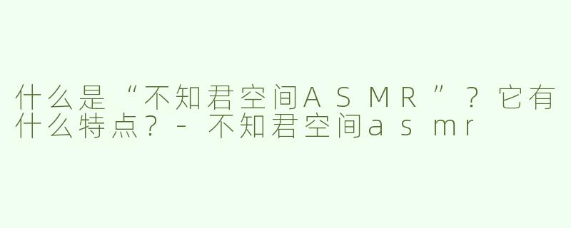什么是“不知君空间ASMR”？它有什么特点？-不知君空间asmr