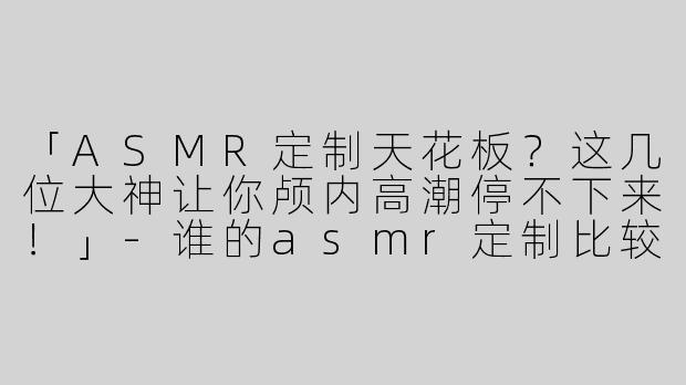 「ASMR定制天花板？这几位大神让你颅内高潮停不下来！」-谁的asmr定制比较顶