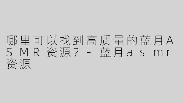 哪里可以找到高质量的蓝月ASMR资源？-蓝月asmr资源