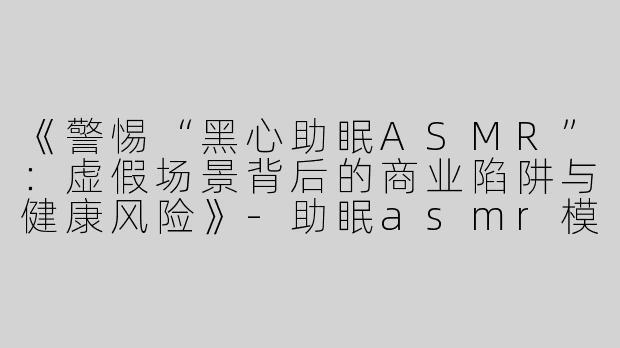 《警惕“黑心助眠ASMR”：虚假场景背后的商业陷阱与健康风险》-助眠asmr模拟场景黑心