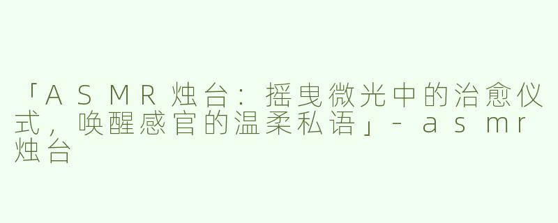 「ASMR烛台：摇曳微光中的治愈仪式，唤醒感官的温柔私语」-asmr烛台