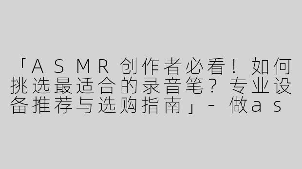 「ASMR创作者必看！如何挑选最适合的录音笔？专业设备推荐与选购指南」-做asmr用什么录音笔