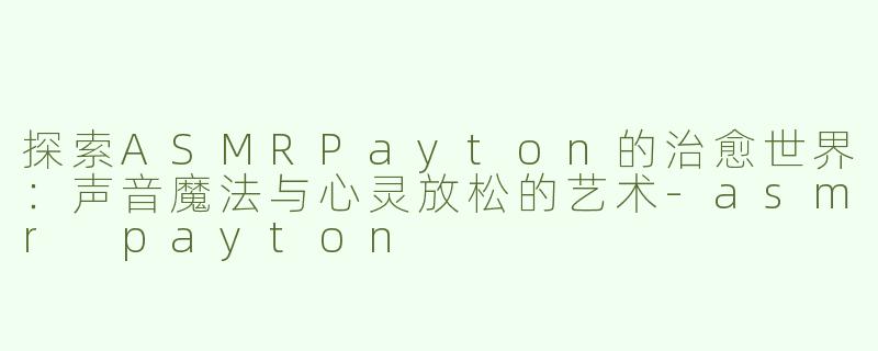 探索ASMRPayton的治愈世界：声音魔法与心灵放松的艺术-asmr payton