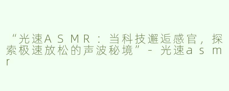“光速ASMR：当科技邂逅感官，探索极速放松的声波秘境”-光速asmr