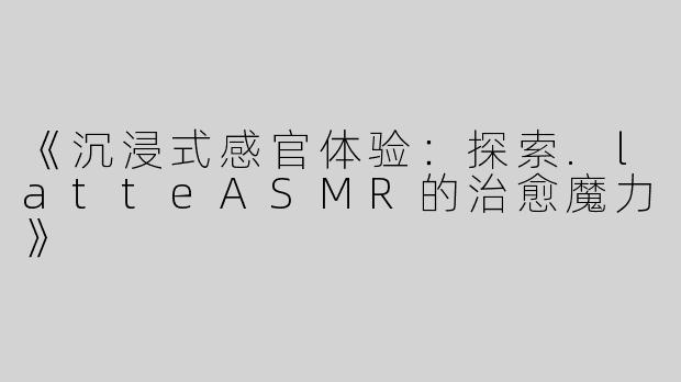 《沉浸式感官体验：探索.latteASMR的治愈魔力》