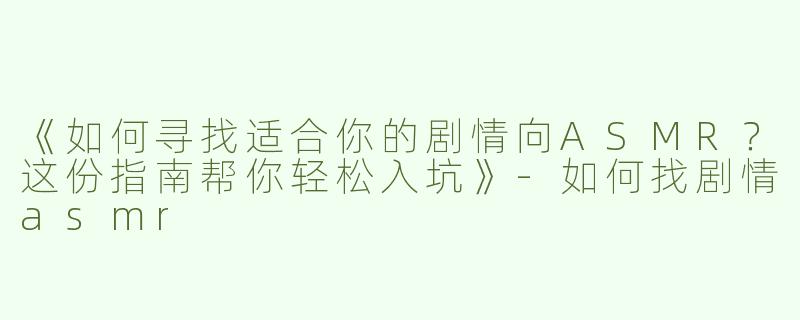 《如何寻找适合你的剧情向ASMR？这份指南帮你轻松入坑》-如何找剧情asmr