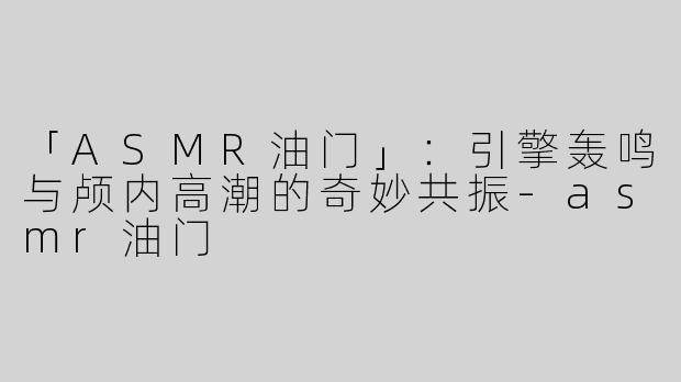 「ASMR油门」：引擎轰鸣与颅内高潮的奇妙共振-asmr油门