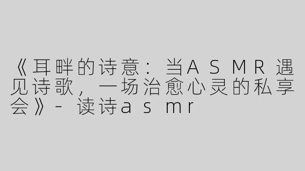 《耳畔的诗意：当ASMR遇见诗歌，一场治愈心灵的私享会》-读诗asmr