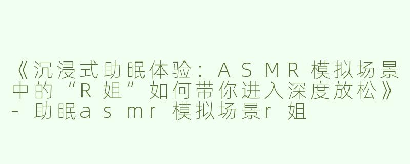 《沉浸式助眠体验：ASMR模拟场景中的“R姐”如何带你进入深度放松》-助眠asmr模拟场景r姐