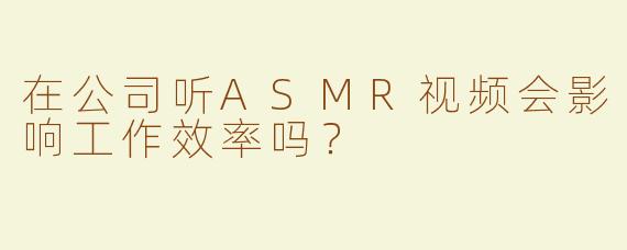 在公司听ASMR视频会影响工作效率吗？