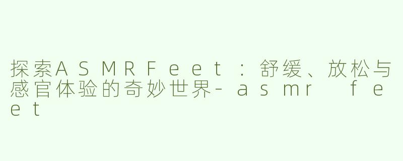 探索ASMRFeet：舒缓、放松与感官体验的奇妙世界-asmr feet