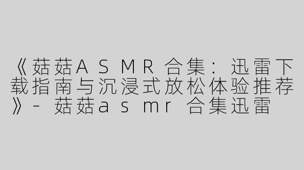 《菇菇ASMR合集：迅雷下载指南与沉浸式放松体验推荐》-菇菇asmr合集迅雷