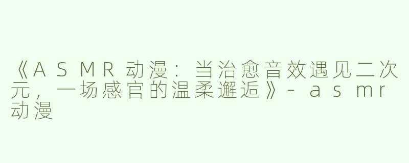 《ASMR动漫：当治愈音效遇见二次元，一场感官的温柔邂逅》-asmr动漫