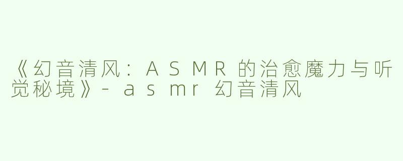 《幻音清风：ASMR的治愈魔力与听觉秘境》-asmr幻音清风