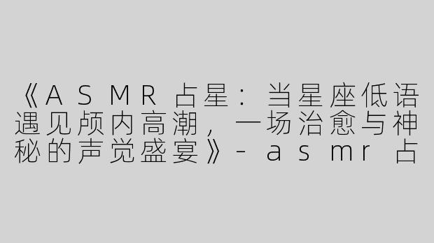 《ASMR占星：当星座低语遇见颅内高潮，一场治愈与神秘的声觉盛宴》