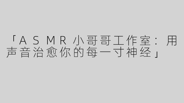 「ASMR小哥哥工作室：用声音治愈你的每一寸神经」