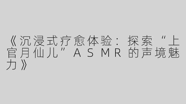 《沉浸式疗愈体验：探索“上官月仙儿”ASMR的声境魅力》