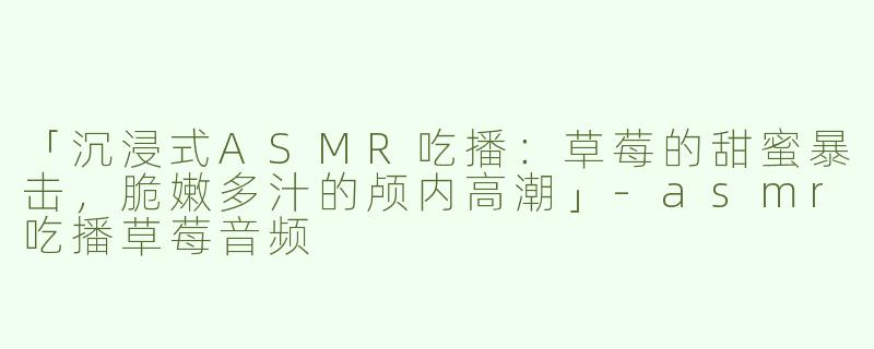 「沉浸式ASMR吃播：草莓的甜蜜暴击，脆嫩多汁的颅内高潮」-asmr吃播草莓音频